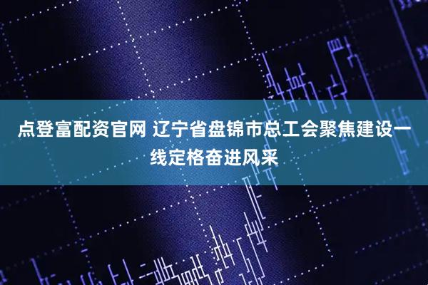 点登富配资官网 辽宁省盘锦市总工会聚焦建设一线定格奋进风采