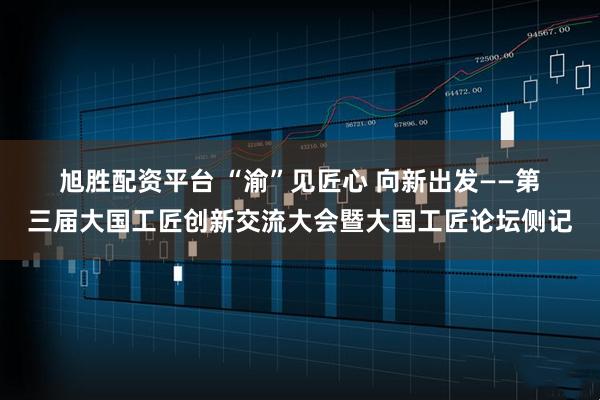 旭胜配资平台 “渝”见匠心 向新出发——第三届大国工匠创新交流大会暨大国工匠论坛侧记