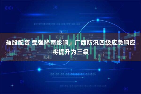 盈股配资 受强降雨影响，广西防汛四级应急响应将提升为三级