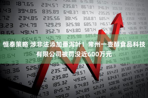 恒泰策略 涉非法添加番泻叶！常州一壶醇食品科技有限公司被罚没近600万元