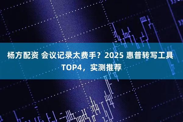 杨方配资 会议记录太费手？2025 惠普转写工具 TOP4，实测推荐