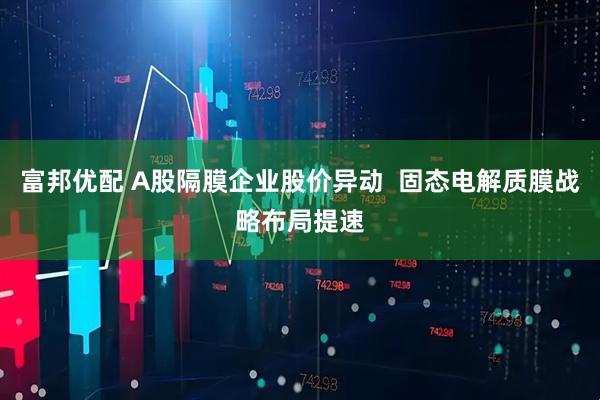富邦优配 A股隔膜企业股价异动  固态电解质膜战略布局提速