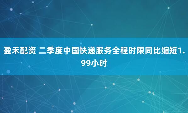 盈禾配资 二季度中国快递服务全程时限同比缩短1.99小时