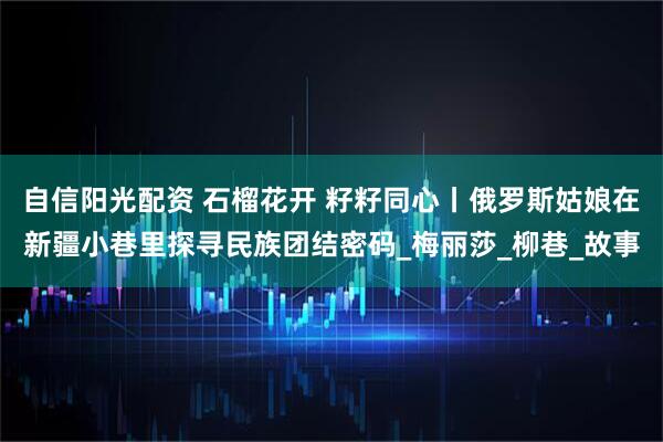 自信阳光配资 石榴花开 籽籽同心丨俄罗斯姑娘在新疆小巷里探寻民族团结密码_梅丽莎_柳巷_故事